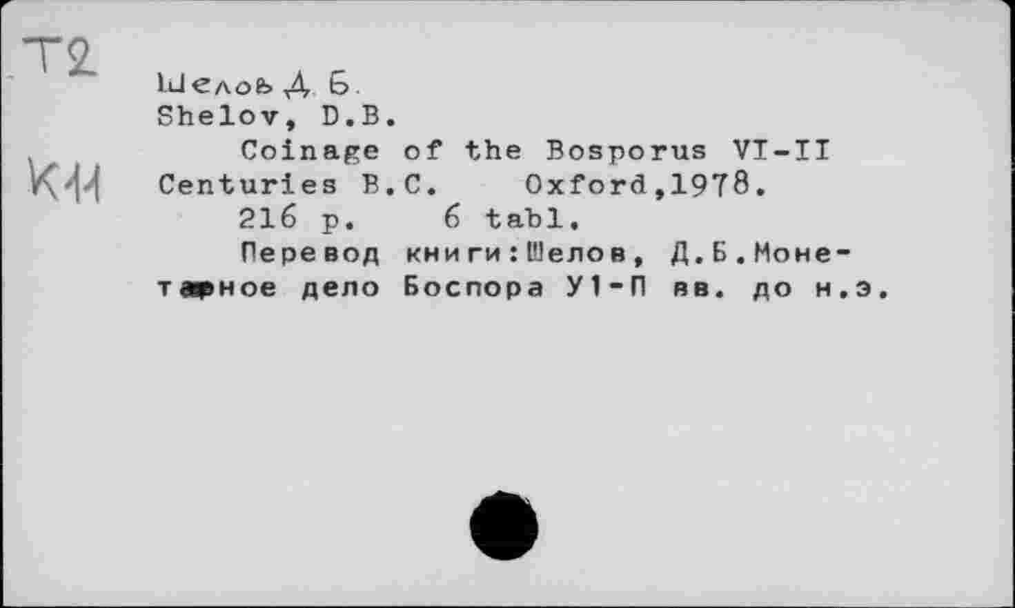 ﻿ІиІедоЬ Д b Shelov, D.B.
Coinage of the Bosporus VT-II
Z\ t{ Centuries B.C. Oxford,1978.
216 p. 6 tabl.
Перевод кни ги : Шелов , Д.Б.Моне-
тарное дело Боспора У1-П вв. до н.э